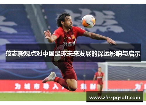 范志毅观点对中国足球未来发展的深远影响与启示