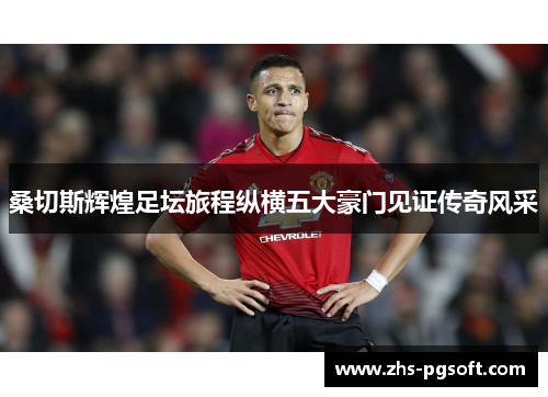 桑切斯辉煌足坛旅程纵横五大豪门见证传奇风采 桑切斯辉煌足坛旅程纵横五大豪门见证传奇风采