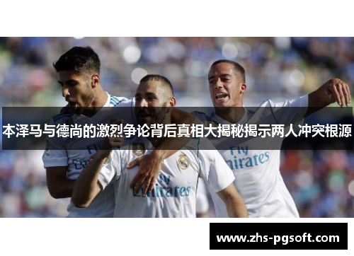 本泽马与德尚的激烈争论背后真相大揭秘揭示两人冲突根源